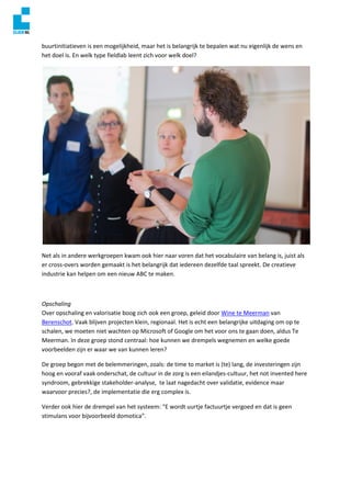 buurtinitiatieven is een mogelijkheid, maar het is belangrijk te bepalen wat nu eigenlijk de wens en
het doel is. En welk type fieldlab leent zich voor welk doel?
Net als in andere werkgroepen kwam ook hier naar voren dat het vocabulaire van belang is, juist als
er cross-overs worden gemaakt is het belangrijk dat iedereen dezelfde taal spreekt. De creatieve
industrie kan helpen om een nieuw ABC te maken.
Opschaling
Over opschaling en valorisatie boog zich ook een groep, geleid door Wine te Meerman van
Berenschot. Vaak blijven projecten klein, regionaal. Het is echt een belangrijke uitdaging om op te
schalen, we moeten niet wachten op Microsoft of Google om het voor ons te gaan doen, aldus Te
Meerman. In deze groep stond centraal: hoe kunnen we drempels wegnemen en welke goede
voorbeelden zijn er waar we van kunnen leren?
De groep begon met de belemmeringen, zoals: de time to market is (te) lang, de investeringen zijn
hoog en vooraf vaak onderschat, de cultuur in de zorg is een eilandjes-cultuur, het not invented here
syndroom, gebrekkige stakeholder-analyse, te laat nagedacht over validatie, evidence maar
waarvoor precies?, de implementatie die erg complex is.
Verder ook hier de drempel van het systeem: “E wordt uurtje factuurtje vergoed en dat is geen
stimulans voor bijvoorbeeld domotica”.
 