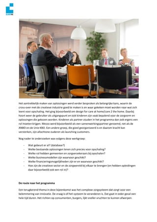 Het aantrekkelijk maken van oplossingen werd verder besproken als belangrijke kans, waarin de
cross-over met de creatieve industrie goed te maken is en waar gekeken moet worden naar wat zich
leent voor opschaling. Het ging bijvoorbeeld om design for care at home/care 2 the home. Daarbij
hoort weer de gebruiker als uitgangspunt en ook kinderen zijn vaak bepalend voor de zorgvorm en
oplossingen die gekozen worden. Kinderen als partner zouden in het programma dan ook ergens een
rol moeten krijgen. Mezzo werd bijvoorbeeld als een samenwerkingspartner genoemd, net als de
ANBO en de Unie KBO. Een andere groep, die goed georganiseerd is en daarom kracht kan
versterken, zijn allochtone ouderen als launching customers.
Nog nader te onderzoeken was volgens deze werkgroep:
- Wat gebeurt er al? (database?)
- Welke bestaande oplossingen lenen zich precies voor opschaling?
- Welke rol hebben gemeenten en zorgverzekeraars bij opschalen?
- Welke businessmodellen zijn waarvoor geschikt?
- Welke financieringsmogelijkheden zijn er en waarvoor geschikt?
- Hoe zijn de creatieve sector en de zorgwereld bij elkaar te brengen (en hebben opleidingen
daar bijvoorbeeld ook een rol in)?
De route naar het programma
Een terugkerend thema in deze bijeenkomst was het complexe zorgsysteem dat zorgt voor een
belemmering van innovatie. De vraag is of het systeem te veranderen is. Dat gaat in ieder geval een
hele tijd duren. Het richten op consumenten, burgers, lijkt sneller vruchten te kunnen afwerpen.
 