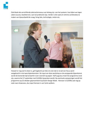 Ook bleek dat verschillende abstractieniveaus van belang zijn: van het systeem, hoe kijken we tegen
zaken (succes, kwaliteit etc.) aan tot praktische tips. Verder is het zaak om slimme combinaties te
maken van bijvoorbeeld de vraag, living labs, technologie, meten etc.
Hoewel er nog veel te doen is, gaf Gagliardi aan blij is te zien dat er al wel een focus werd
aangebracht in de twee bijeenkomsten. De input van deze workshop en de voorgaande bijeenkomst
wordt de komende tijd verwerkt in een voorstel op papier. Half augustus moet het programma rond
zijn, waarna het 17 september met CLICKNL besproken wordt. Na eventuele aanpassingen wordt het
programma op 22 oktober gepresenteerd op Dutch Design Week. Hiervoor is CLICKNL ook nog op
zoek naar showcases, dus input hiervoor is van harte welkom.
 