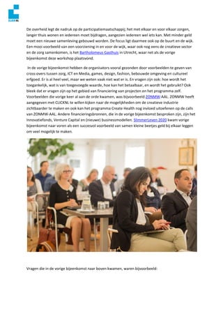 De overheid legt de nadruk op de participatiemaatschappij; het met elkaar en voor elkaar zorgen,
langer thuis wonen en iedereen moet bijdragen, aangezien iedereen wel iets kan. Met minder geld
moet een nieuwe samenleving gebouwd worden. De focus ligt daarmee ook op de buurt en de wijk.
Een mooi voorbeeld van een voorziening in en voor de wijk, waar ook nog eens de creatieve sector
en de zorg samenkomen, is het Bartholomeus Gasthuis in Utrecht, waar net als de vorige
bijeenkomst deze workshop plaatsvond.
In de vorige bijeenkomst hebben de organisators vooral gezonden door voorbeelden te geven van
cross-overs tussen zorg, ICT en Media, games, design, fashion, bebouwde omgeving en cultureel
erfgoed. Er is al heel veel, maar we weten vaak niet wat er is. En vragen zijn ook: hoe wordt het
toegankelijk, wat is van toegevoegde waarde, hoe kan het betaalbaar, en wordt het gebruikt? Ook
bleek dat er vragen zijn op het gebied van financiering van projecten en het programma zelf.
Voorbeelden die vorige keer al aan de orde kwamen, was bijvoorbeeld ZONMW-AAL. ZONMW heeft
aangegeven met CLICKNL te willen kijken naar de mogelijkheden om de creatieve industrie
zichtbaarder te maken en ook kan het programma Create Health nog invloed uitoefenen op de calls
van ZONMW-AAL. Andere financieringsbronnen, die in de vorige bijeenkomst besproken zijn, zijn het
Innovatiefonds, Venture Capital en (nieuwe) businessmodellen. SlimmerLeven 2020 kwam vorige
bijeenkomst naar voren als een succesvol voorbeeld van samen kleine beetjes geld bij elkaar leggen
om veel mogelijk te maken.
Vragen die in de vorige bijeenkomst naar boven kwamen, waren bijvoorbeeld:
 