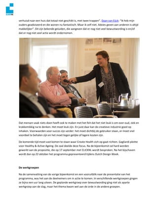 verhuisd naar een huis dat totaal niet geschikt is, met twee trappen”. Daan van Eijck: “Ik heb mijn
ouders geadviseerd en die wonen nu fantastisch. Maar ik zelf niet. Advies geven aan anderen is altijd
makkelijker”. Dit zijn bekende geluiden, die aangeven dat er nog niet veel bewustwording is en/of
dat er nog niet veel actie wordt ondernomen.
Dat mensen vaak niets doen heeft ook te maken met het feit dat het niet leuk is om over oud, ziek en
krakkemikkig na te denken. Het moet leuk zijn. En juist daar kan de creatieve industrie goed op
inhaken. Voorwaarden voor succes zijn verder: het moet dichtbij de gebruiker staan, er moet snel
voordeel te behalen zijn en het moet tegen gelijke of lagere kosten zijn.
De komende tijd moet vast komen te staan waar Create Health zich op gaat richten. Gagliardi pleitte
voor Healthy & Active Ageing. De zaal deelde deze focus. Na de bijeenkomst zal hard worden
gewerkt aan de propositie, die op 17 september met CLICKNL wordt besproken. Na het bijschaven
wordt dan op 22 oktober het programma gepresenteerd tijdens Dutch Design Week.
De werkgroepen
Na de samenvatting van de vorige bijeenkomst en een vooruitblik naar de presentatie van het
programma, was het aan de deelnemers om in actie te komen. In verschillende werkgroepen gingen
ze bijna een uur lang uiteen. De geplande werkgroep over bewustwording ging niet als aparte
werkgroep aan de slag, maar het thema kwam wel aan de orde in de andere groepen.
 