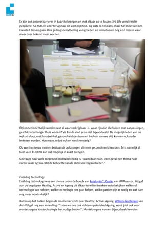 Er zijn ook andere barrieres in kaart te brengen en met elkaar op te lossen. 3rd Life werd verder
geopperd: na 2ndLife weer terug naar de werkelijkheid. Big data is een kans, maar het moet wel om
kwaliteit blijven gaan. Ook gedragsbeïnvloeding van groepen en individuen is nog een terrein waar
meer over bekend moet worden.
Ook moet inzichtelijk worden wat al waar verkrijgbaar is: waar zijn dan die huizen met aanpassingen,
geschikt voor langer thuis wonen? Via Funda vind je ze niet bijvoorbeeld. De mogelijkheden van de
wijk als dorp, met buurtwinkel, gezondheidscentrum en badhuis nieuwe stijl kunnen ook nader
bekeken worden. Hoe maak je dat leuk en niet kneuterig?
Op woningniveau moeten bestaande oplossingen slimmer gecombineerd worden. Er is namelijk al
heel veel. CLICKNL kan dat mogelijk in kaart brengen.
Gevraagd naar welk toegepast onderzoek nodig is, kwam daar nu in ieder geval een thema naar
voren: waar ligt nu echt de behoefte van de cliënt en zorgaanbieder?
Enabling technology
Enabling technology was een thema onder de hoede van Freek van ’t Ooster van iMMovator. Hij gaf
aan de begrippen Healthy, Active en Ageing uit elkaar te willen trekken en te bekijken welke rol
technologie kan hebben; welke technologie ons gaat helpen, welke partijen zijn er nodig en wat is er
nog meer noodzakelijk?
Buiten op het balkon bogen de deelnemers zich over Healthy, Active, Ageing. Willem-Jan Renger van
de HKU gaf nog een aanvulling: “Laten we ons ook richten op Assisted Ageing, want juist ook voor
mantelzorgers kan technologie het nodige bieden”. Mantelzorgers kunnen bijvoorbeeld worden
 