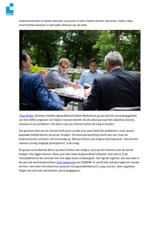 ondersteund door te weten wanneer ze precies in actie moeten komen. Sensoren, meten, data,
smart textiles kwamen in dat kader allemaal aan de orde.
Daan Bultje, directeur Healthy Aging Netwerk Noord-Nederland, ga aan dat het verzorgingsgebied
van het UMCG ongeveer 3,4 miljoen mensen betreft. Als die allemaal naar het ziekenhuis komen,
ontstaat er een probleem. Het doel is dus om mensen buiten de zorg te houden.
Het grootste deel van de mensen leeft jaren zonder al te veel medische problemen, maar op een
bepaalde leeftijd komen de eerste ‘knakjes’. De levensverwachting neemt wel toe, maar de
knakmomenten schuiven niet evenredig op. Mensen blijven dus langere tijd ongezond. Hoe kunnen
mensen zo lang mogelijk participeren?, is de vraag.
De groep concludeerde dat er op twee fronten iets nodig is: juist op het moment voor de eerste
knakjes. Hier liggen kansen. Maar juist ook nadat de gezondheid afneemt, men ziek is, is de
menselijkheid en de controle over het eigen leven zo belangrijk. Hier ligt de urgentie. Iets wat later in
de zaal ook werd beaamd door Geja Langerveld van ZONMW. Er wordt dan ook gevraagd om nieuwe
termen: niet meer het ziekenhuis (waarom niet gezondheidshuis?), zorg, oud etc. Voor negatieve
dingen wil men ook niet betalen, werd aangegeven.
 