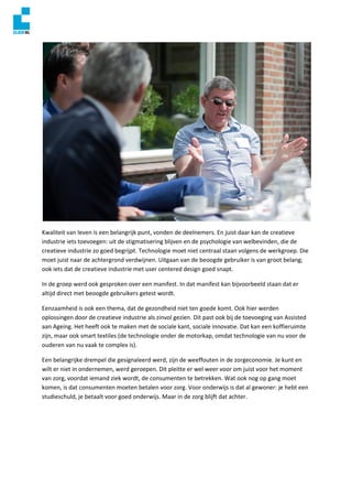 Kwaliteit van leven is een belangrijk punt, vonden de deelnemers. En juist daar kan de creatieve
industrie iets toevoegen: uit de stigmatisering blijven en de psychologie van welbevinden, die de
creatieve industrie zo goed begrijpt. Technologie moet niet centraal staan volgens de werkgroep. Die
moet juist naar de achtergrond verdwijnen. Uitgaan van de beoogde gebruiker is van groot belang;
ook iets dat de creatieve industrie met user centered design goed snapt.
In de groep werd ook gesproken over een manifest. In dat manifest kan bijvoorbeeld staan dat er
altijd direct met beoogde gebruikers getest wordt.
Eenzaamheid is ook een thema, dat de gezondheid niet ten goede komt. Ook hier werden
oplossingen door de creatieve industrie als zinvol gezien. Dit past ook bij de toevoeging van Assisted
aan Ageing. Het heeft ook te maken met de sociale kant, sociale innovatie. Dat kan een koffieruimte
zijn, maar ook smart textiles (de technologie onder de motorkap, omdat technologie van nu voor de
ouderen van nu vaak te complex is).
Een belangrijke drempel die gesignaleerd werd, zijn de weeffouten in de zorgeconomie. Je kunt en
wilt er niet in ondernemen, werd geroepen. Dit pleitte er wel weer voor om juist voor het moment
van zorg, voordat iemand ziek wordt, de consumenten te betrekken. Wat ook nog op gang moet
komen, is dat consumenten moeten betalen voor zorg. Voor onderwijs is dat al gewoner: je hebt een
studieschuld, je betaalt voor goed onderwijs. Maar in de zorg blijft dat achter.
 