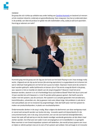 Validatie
De groep die zich richtte op validatie was onder leiding van Caroline Hummels en bestond uit mensen
uit de creatieve industrie, onderwijs en gezondheidszorg. Haar vraag was: hoe kan je onderzoek doen
in de praktijk, van idee tot product en gelijk met alle stakeholders erbij, zodat je ook kunt opschalen.
Hoe krijg je iedereen om tafel?
Hummels ging met de groep aan de slag aan de hand van het boek Playing to win; how strategy really
works. Uitgaand van de stip op de horizon (de winning aspirations) is zo geprobeerd om te komen tot
wat er allemaal moet gebeuren om het tot een succes te maken. Daarvoor moest eerst de context in
kaart worden gebracht: welke bottlenecks en kansen zijn er? De eerste vraag die klonk in de groep,
was: waarom is het zo moeilijk om ideeën aan de zorg te koppelen? Waarom moet het eerst
bewezen worden, waarom is er zo’n hardnekkige focus op Evidence Based? Want het duurt soms wel
15 jaar voordat iets echt bewezen is. In de VS worden pilots gewoon gestart. Dat heeft vooral te
maken met het systeem, was de conclusie. Het systeem is zo complex geworden met verzekeraars,
toezichthouders, uitvoerders etc. dat je gewoon niets voor elkaar krijgt. Het probleem is ook dat er
niet veel prikkels zijn om te innoveren bij zorginstellingen. Ook dat heeft weer met het systeem te
maken van productieafspraken, in plaats van resultaatafspraken.
Ondernemender denken in de zorg is nodig. Maar volgens de deelnemers aan deze werkgroep moet
er vooral veel verwacht worden van buiten de zorg. Innovatie speelt zich bijvoorbeeld af in de
consumentenmarkt, niet in de zorg. Consumenten, een van de voornaamste belanghebbenden,
lossen het vaak zelf ook wel op en met de steeds mondiger wordende generaties zal dat alleen maar
sterker worden. Een iPad voor een vader in een verzorgingshuis om te beeldbellen is zo geregeld.
Maar wanneer er een breed toepasbaar systeem wilt bedenken, dan wordt privacy opeens een issue
en kijken er allerlei partijen mee om te zien of het systeem wel voldoet. Dat vertraagt en zit innovatie
 