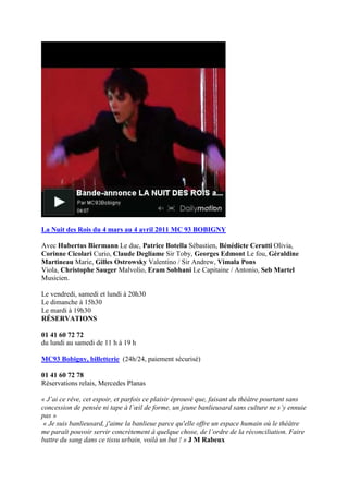 La Nuit des Rois du 4 mars au 4 avril 2011 MC 93 BOBIGNY 
Avec Hubertus Biermann Le duc, Patrice Botella Sébastien, Bénédicte Cerutti Olivia, 
Corinne Cicolari Curio, Claude Degliame Sir Toby, Georges Edmont Le fou, Géraldine 
Martineau Marie, Gilles Ostrowsky Valentino / Sir Andrew, Vimala Pons 
Viola, Christophe Sauger Malvolio, Eram Sobhani Le Capitaine / Antonio, Seb Martel 
Musicien. 
Le vendredi, samedi et lundi à 20h30 
Le dimanche à 15h30 
Le mardi à 19h30 
RÉSERVATIONS 
01 41 60 72 72 
du lundi au samedi de 11 h à 19 h 
MC93 Bobigny, billetterie (24h/24, paiement sécurisé) 
01 41 60 72 78 
Réservations relais, Mercedes Planas 
« J’ai ce rêve, cet espoir, et parfois ce plaisir éprouvé que, faisant du théâtre pourtant sans 
concession de pensée ni tape à l’oeil de forme, un jeune banlieusard sans culture ne s’y ennuie 
pas » 
« Je suis banlieusard, j'aime la banlieue parce qu'elle offre un espace humain où le théâtre 
me paraît pouvoir servir concrètement à quelque chose, de l’ordre de la réconciliation. Faire 
battre du sang dans ce tissu urbain, voilà un but ! » J M Rabeux 
