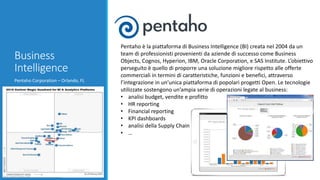 Business
Intelligence
Pentaho Corporation – Orlando, FL
Pentaho è la piattaforma di Business Intelligence (BI) creata nel 2004 da un
team di professionisti provenienti da aziende di successo come Business
Objects, Cognos, Hyperion, IBM, Oracle Corporation, e SAS Institute. L’obiettivo
perseguito è quello di proporre una soluzione migliore rispetto alle offerte
commerciali in termini di caratteristiche, funzioni e benefici, attraverso
l’integrazione in un’unica piattaforma di popolari progetti Open. Le tecnologie
utilizzate sostengono un’ampia serie di operazioni legate al business:
• analisi budget, vendite e profitto
• HR reporting
• Financial reporting
• KPI dashboards
• analisi della Supply Chain
• …
 
