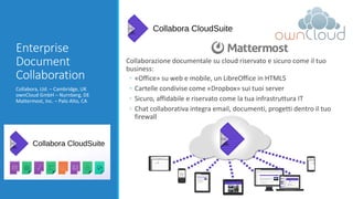 Enterprise
Document
Collaboration
Collabora, Ltd. – Cambridge, UK
ownCloud GmbH – Nurnberg, DE
Mattermost, Inc. – Palo Alto, CA
Collaborazione documentale su cloud riservato e sicuro come il tuo
business:
◦ «Office» su web e mobile, un LibreOffice in HTML5
◦ Cartelle condivise come «Dropbox» sui tuoi server
◦ Sicuro, affidabile e riservato come la tua infrastruttura IT
◦ Chat collaborativa integra email, documenti, progetti dentro il tuo
firewall
 