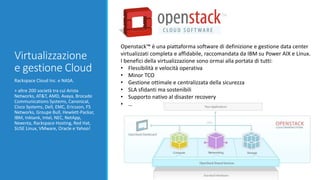 Virtualizzazione
e gestione Cloud
Rackspace Cloud Inc. e NASA.
+ altre 200 società tra cui Arista
Networks, AT&T, AMD, Avaya, Brocade
Communications Systems, Canonical,
Cisco Systems, Dell, EMC, Ericsson, F5
Networks, Groupe Bull, Hewlett-Packar,
IBM, Inktank, Intel, NEC, NetApp,
Nexenta, Rackspace Hosting, Red Hat,
SUSE Linux, VMware, Oracle e Yahoo!
Openstack™ è una piattaforma software di definizione e gestione data center
virtualizzati completa e affidabile, raccomandata da IBM su Power AIX e Linux.
I benefici della virtualizzazione sono ormai alla portata di tutti:
• Flessibilità e velocità operativa
• Minor TCO
• Gestione ottimale e centralizzata della sicurezza
• SLA sfidanti ma sostenibili
• Supporto nativo al disaster recovery
• …
 