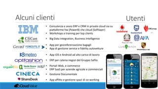 • Consulenza e avvio ERP e CRM in private cloud sia su
piattaforme hw (Power8) che cloud (Softlayer)
• Workshops e training per top clients
Alcuni clienti Utenti
• Big Data integration, Business Intelligence
• App per georeferenzazione bagagli
• App di gestione service e fidelity autovetture
• App iOS e Android ad alto carico di lavoro
• ERP per catena negozi del Gruppo Safilo
• Portali Web, e-commerce
• ERP SaaS per aziende agricole e commerciali
• Gestione Documentale
…
• App affitto e gestione spazi di co-working
 