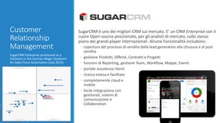 Customer
Relationship
Management
SugarCRM Enterprise positioned as a
Visionary in the Gartner Magic Quadrant
for Sales Force Automation (July 2015).
SugarCRM è uno dei migliori CRM sul mercato. E’ un CRM Enterprise con il
cuore Open source posizionato, per gli analisti di mercato, sullo stesso
piano dei grandi player internazionali. Alcune funzionalità includono:
◦ copertura del processo di vendita dalla lead generation alla chiusura e al post
vendita
◦ gestione Prodotti, Offerte, Contratti e Progetti
◦ funzioni di Reporting, gestione Team, Workflow, Mappe, Eventi
◦ portale assistenza clienti
◦ ricerca estesa e facilitata
◦ completamente cloud e
mobile
◦ facile integrazione con
gestionali, sistemi di
comunicazione e
Collaboration
 