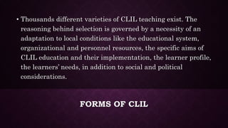FORMS OF CLIL
• Thousands different varieties of CLIL teaching exist. The
reasoning behind selection is governed by a necessity of an
adaptation to local conditions like the educational system,
organizational and personnel resources, the specific aims of
CLIL education and their implementation, the learner profile,
the learners’ needs, in addition to social and political
considerations.
 