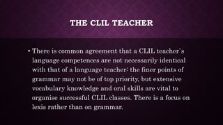 THE CLIL TEACHER
• There is common agreement that a CLIL teacher`s
language competences are not necessarily identical
with that of a language teacher: the finer points of
grammar may not be of top priority, but extensive
vocabulary knowledge and oral skills are vital to
organise successful CLIL classes. There is a focus on
lexis rather than on grammar.
 