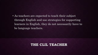 THE CLIL TEACHER
• As teachers are expected to teach their subject
through English and use strategies for supporting
learners in English, they do not necessarily have to
be language teachers.
 