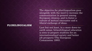 PLURILINGUALISM
The objective for plurilingualism goes
alongside with the need to increase the
communication in general among
European citizens, and to foster a
culture of mutual encounter and a
liberal exchange of ideas.
Last but not least, in a more down-to-
earth sense, bi/multilingual education
is seen to prepare students for an
internationalised society and better
job prospects (The European
Commission 1995).
 