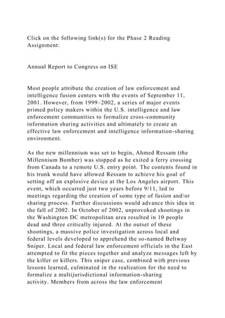 Click on the following link(s) for the Phase 2 Reading
Assignment:
Annual Report to Congress on ISE
Most people attribute the creation of law enforcement and
intelligence fusion centers with the events of September 11,
2001. However, from 1999–2002, a series of major events
primed policy makers within the U.S. intelligence and law
enforcement communities to formalize cross-community
information sharing activities and ultimately to create an
effective law enforcement and intelligence information-sharing
environment.
As the new millennium was set to begin, Ahmed Ressam (the
Millennium Bomber) was stopped as he exited a ferry crossing
from Canada to a remote U.S. entry point. The contents found in
his trunk would have allowed Ressam to achieve his goal of
setting off an explosive device at the Los Angeles airport. This
event, which occurred just two years before 9/11, led to
meetings regarding the creation of some type of fusion and/or
sharing process. Further discussions would advance this idea in
the fall of 2002. In October of 2002, unprovoked shootings in
the Washington DC metropolitan area resulted in 10 people
dead and three critically injured. At the outset of these
shootings, a massive police investigation across local and
federal levels developed to apprehend the so-named Beltway
Sniper. Local and federal law enforcement officials in the East
attempted to fit the pieces together and analyze messages left by
the killer or killers. This sniper case, combined with previous
lessons learned, culminated in the realization for the need to
formalize a multijurisdictional information-sharing
activity. Members from across the law enforcement
 
