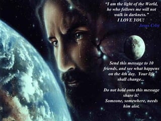 “I am the light of the World,
he who follows me will not
walk in darkness.”
I LOVE YOU!
Jesus Crist
Send this message to 10
friends, and see what happens
on the 4th day. Your life
shall change...
Do not hold onto this message
share it!
Someone, somewhere, needs
him alot.
 