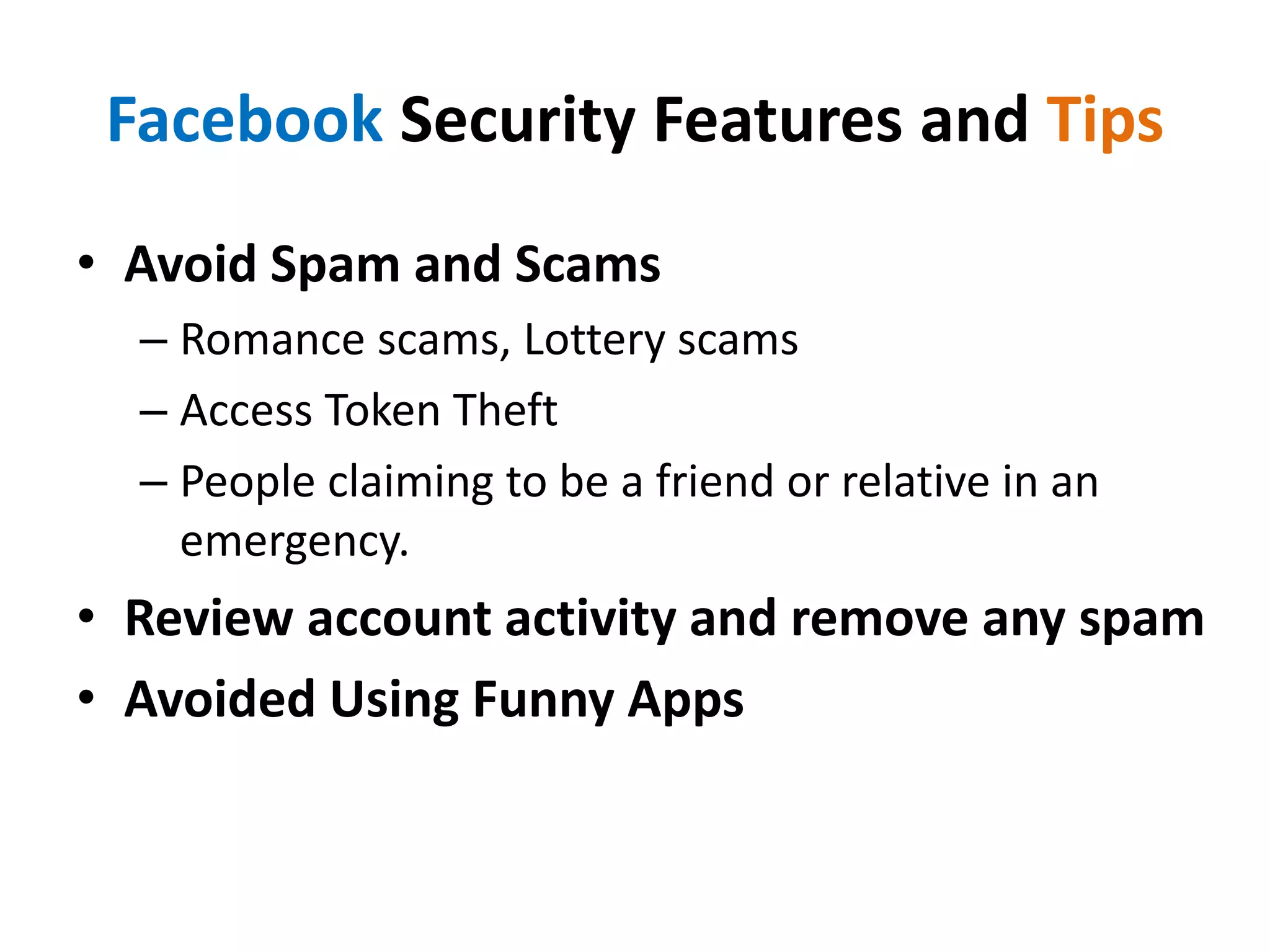 Facebook Security Features and Tips
• Avoid Spam and Scams
– Romance scams, Lottery scams
– Access Token Theft
– People claiming to be a friend or relative in an
emergency.
• Review account activity and remove any spam
• Avoided Using Funny Apps
 