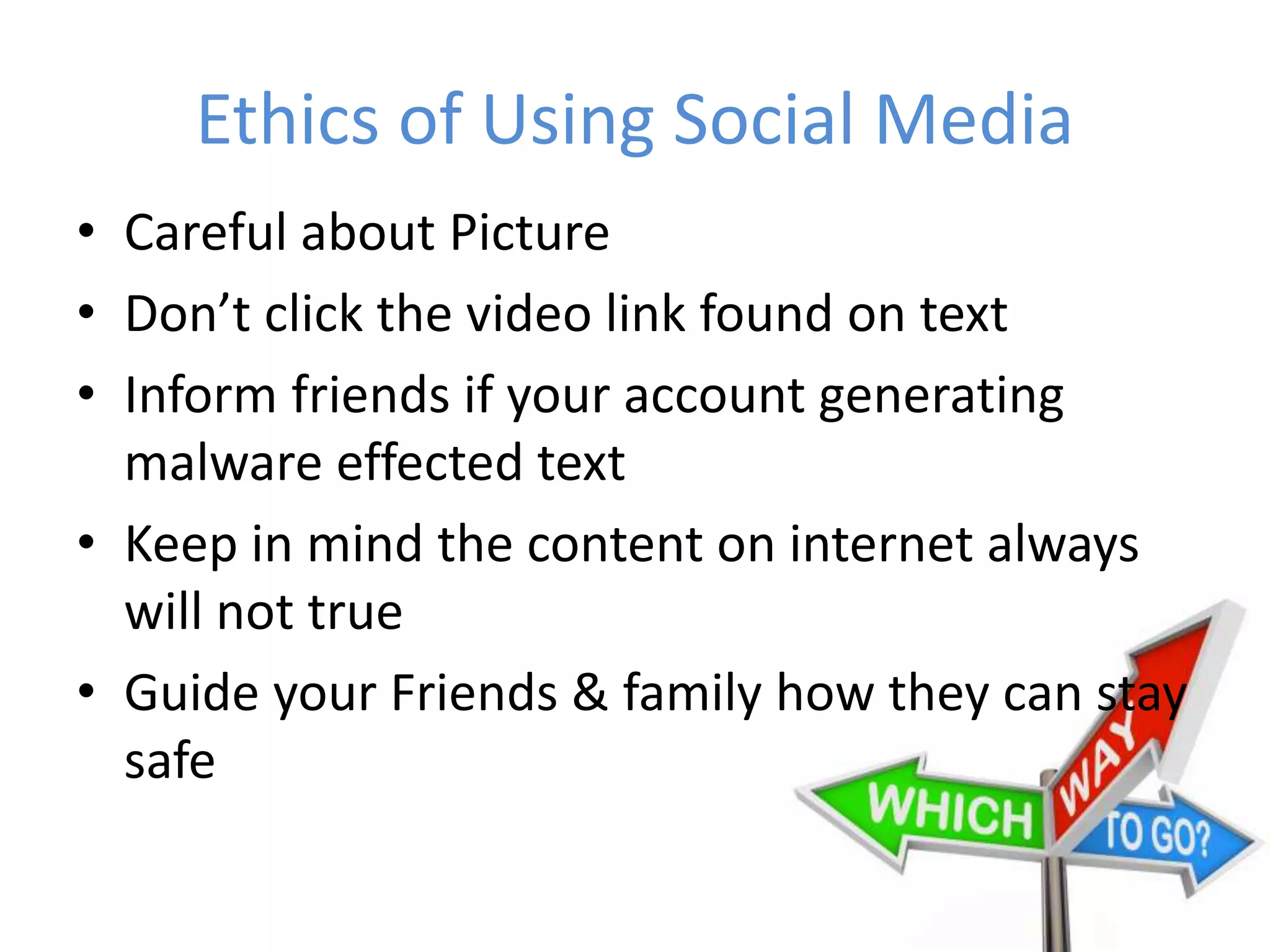 Ethics of Using Social Media
• Careful about Picture
• Don’t click the video link found on text
• Inform friends if your account generating
malware effected text
• Keep in mind the content on internet always
will not true
• Guide your Friends & family how they can stay
safe
 