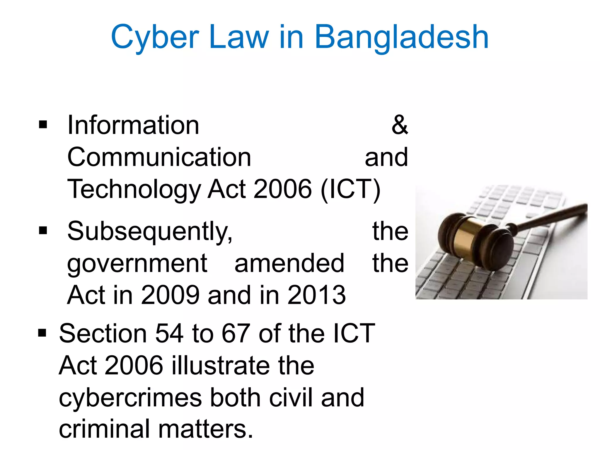 Cyber Law in Bangladesh
 Information &
Communication and
Technology Act 2006 (ICT)
 Subsequently, the
government amended the
Act in 2009 and in 2013
 Section 54 to 67 of the ICT
Act 2006 illustrate the
cybercrimes both civil and
criminal matters.
 