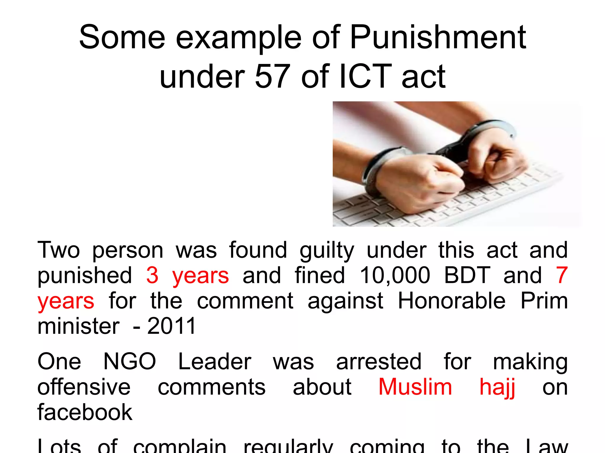 Some example of Punishment
under 57 of ICT act
Two person was found guilty under this act and
punished 3 years and fined 10,000 BDT and 7
years for the comment against Honorable Prim
minister - 2011
One NGO Leader was arrested for making
offensive comments about Muslim hajj on
facebook
 