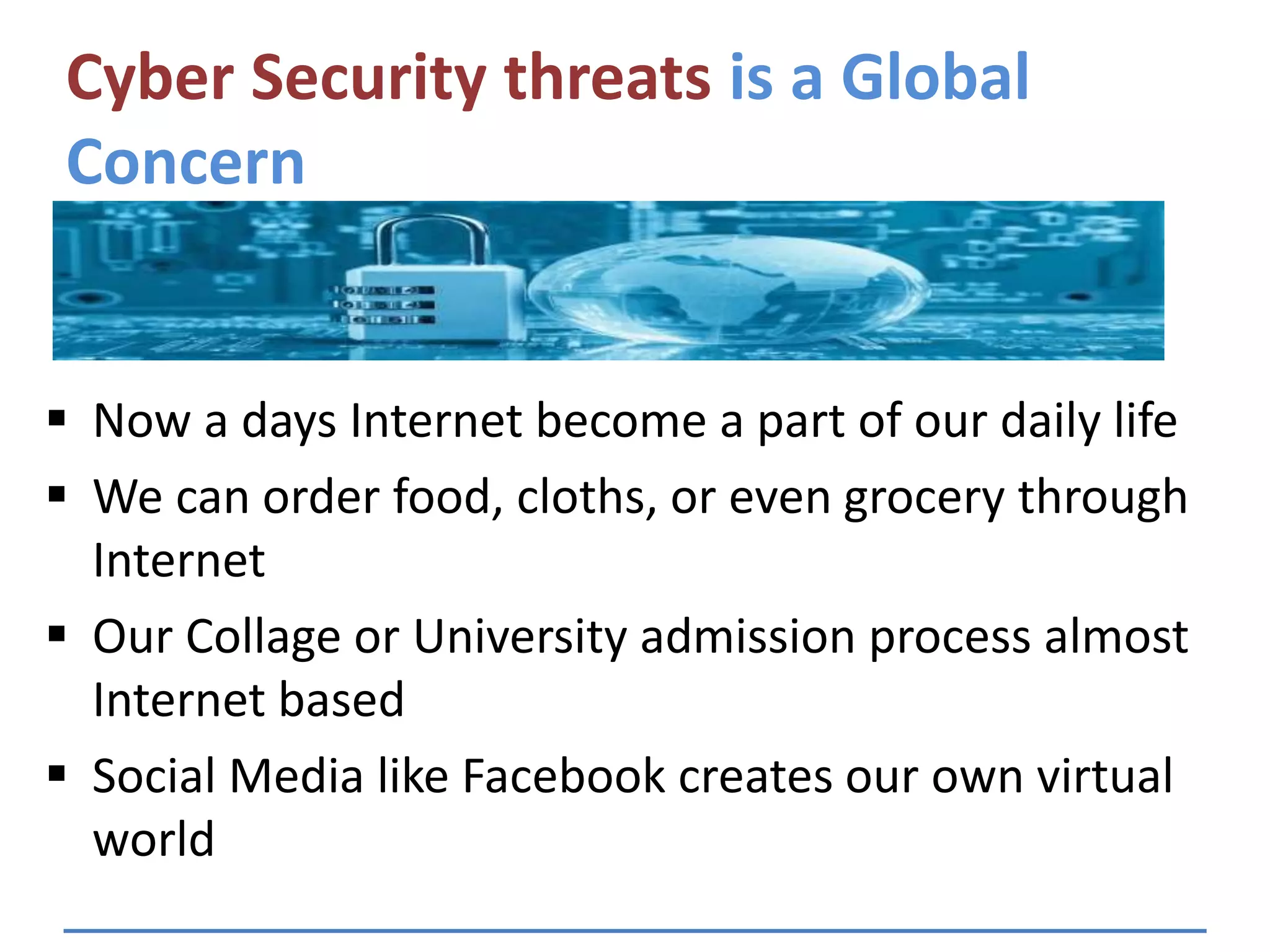 Cyber Security threats is a Global
Concern
 Now a days Internet become a part of our daily life
 We can order food, cloths, or even grocery through
Internet
 Our Collage or University admission process almost
Internet based
 Social Media like Facebook creates our own virtual
world
 