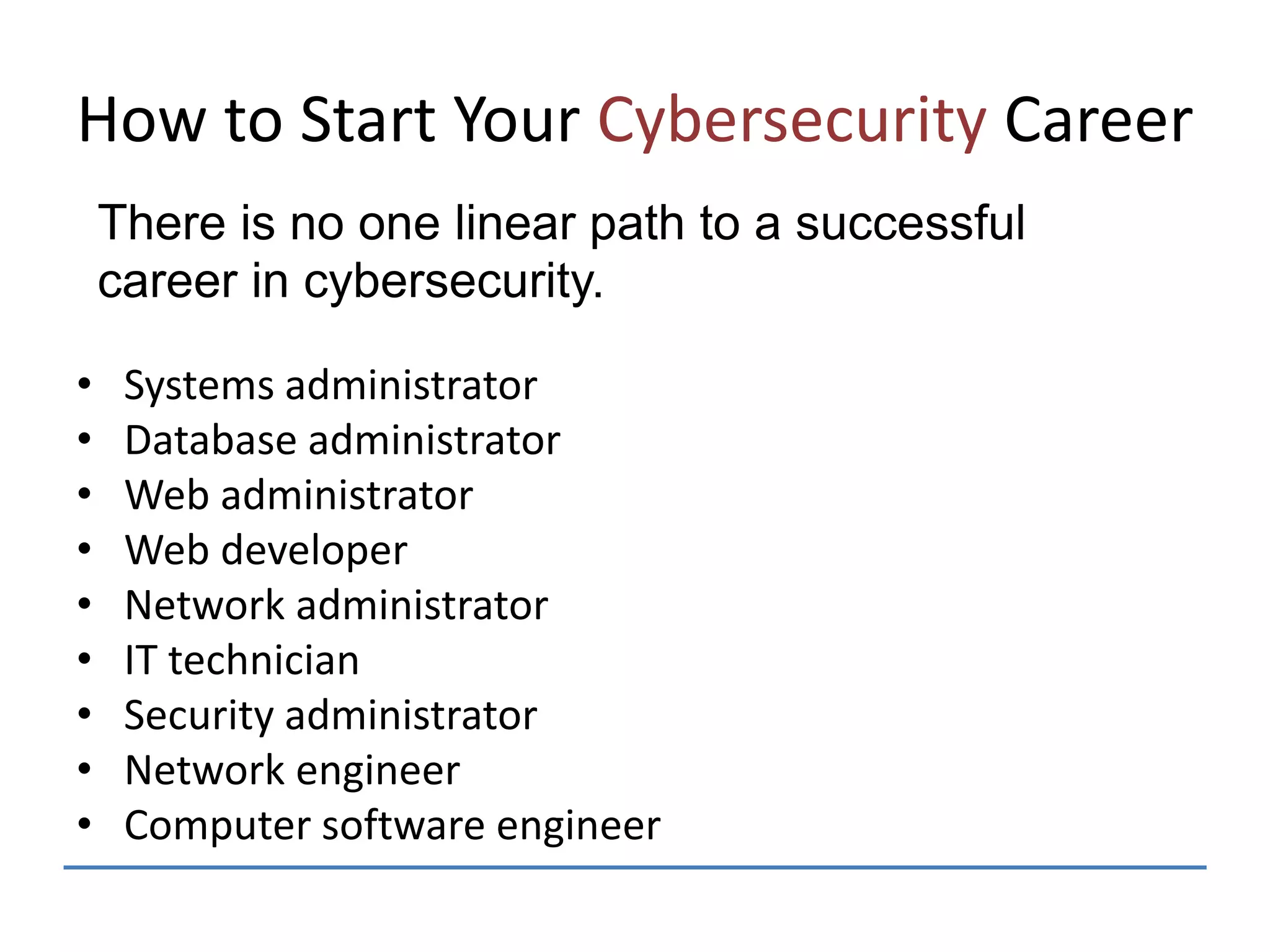 How to Start Your Cybersecurity Career
• Systems administrator
• Database administrator
• Web administrator
• Web developer
• Network administrator
• IT technician
• Security administrator
• Network engineer
• Computer software engineer
There is no one linear path to a successful
career in cybersecurity.
 