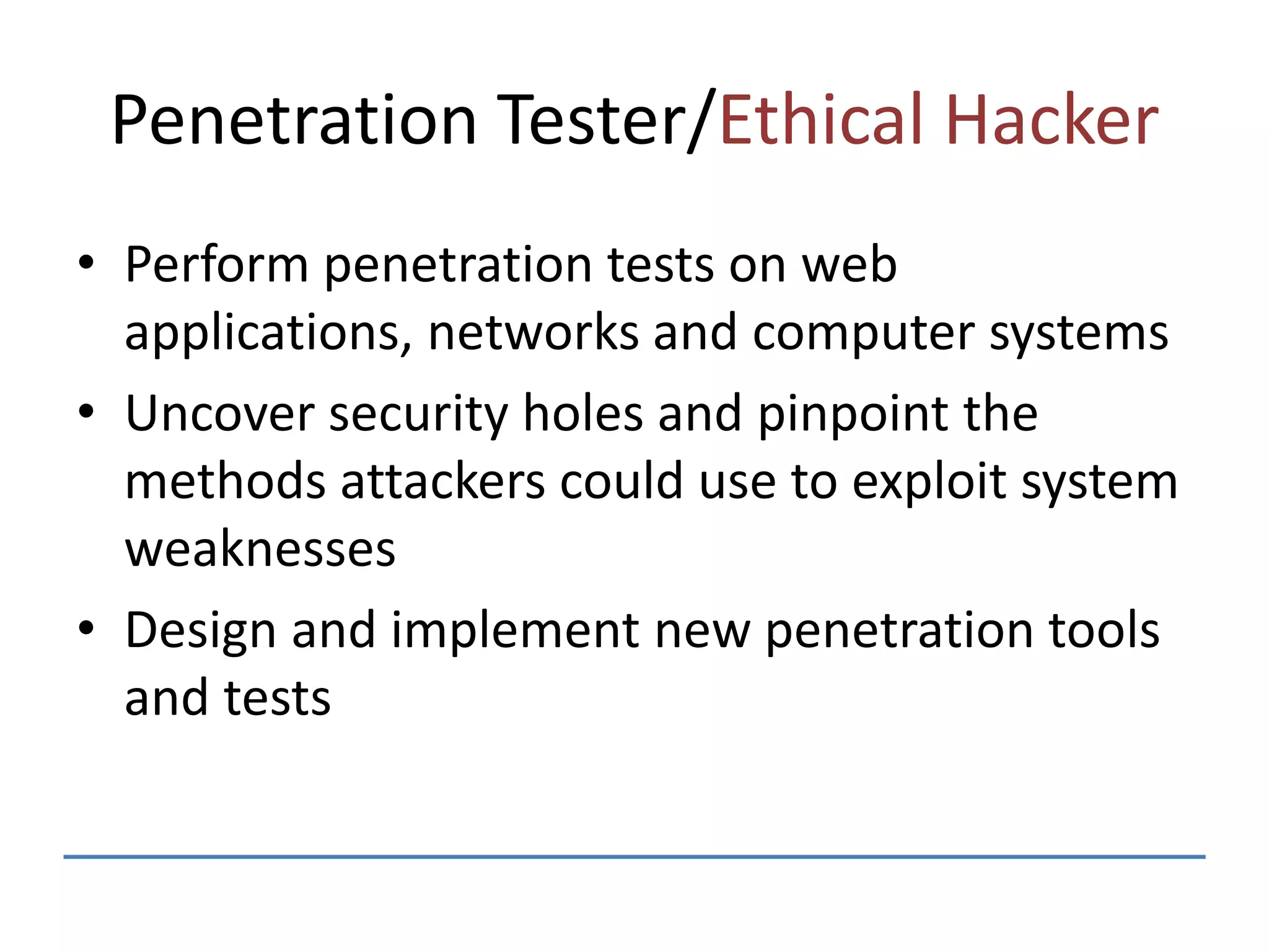 Penetration Tester/Ethical Hacker
• Perform penetration tests on web
applications, networks and computer systems
• Uncover security holes and pinpoint the
methods attackers could use to exploit system
weaknesses
• Design and implement new penetration tools
and tests
 
