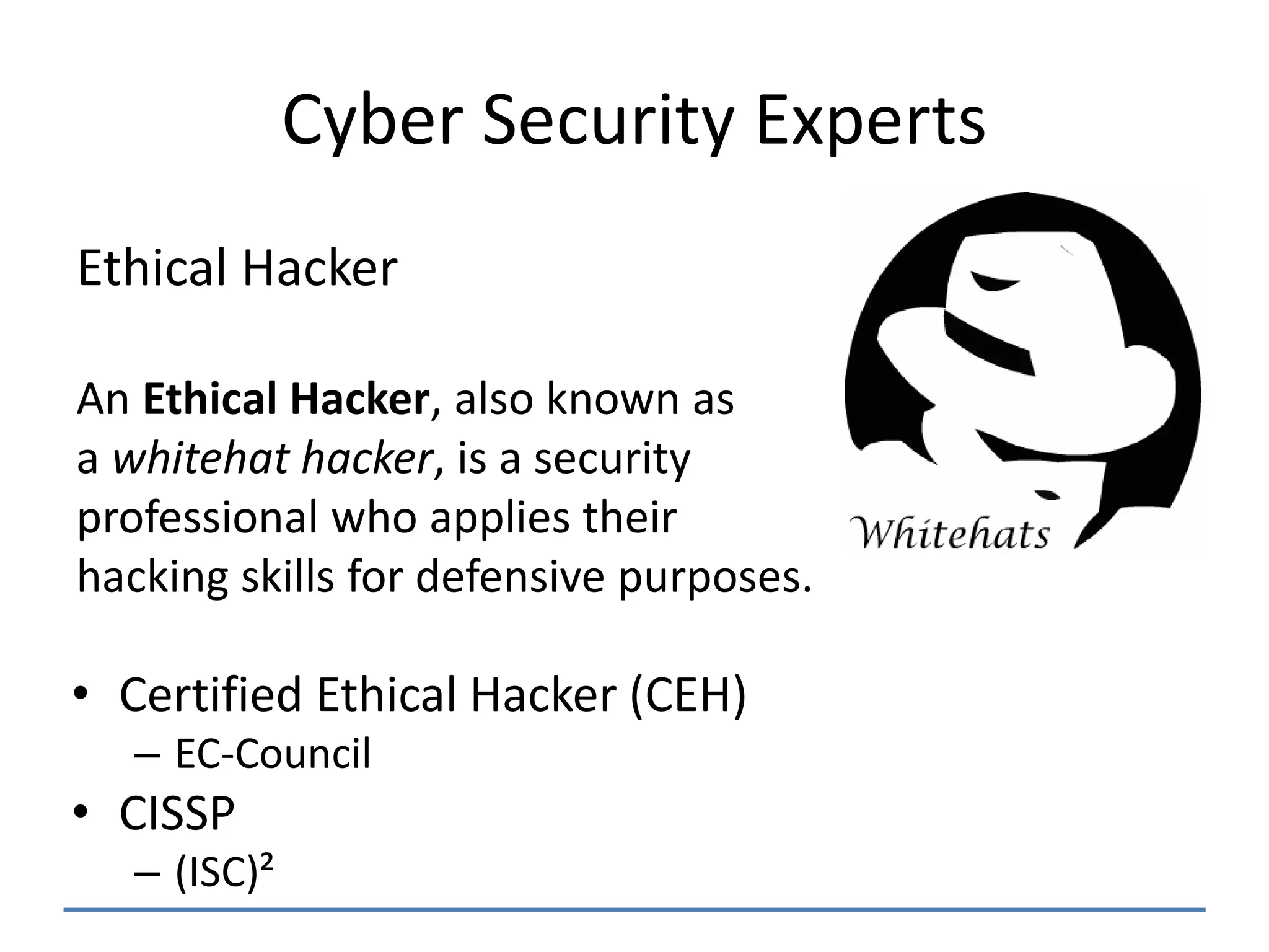 Cyber Security Experts
• Certified Ethical Hacker (CEH)
– EC-Council
• CISSP
– (ISC)²
Ethical Hacker
An Ethical Hacker, also known as
a whitehat hacker, is a security
professional who applies their
hacking skills for defensive purposes.
 
