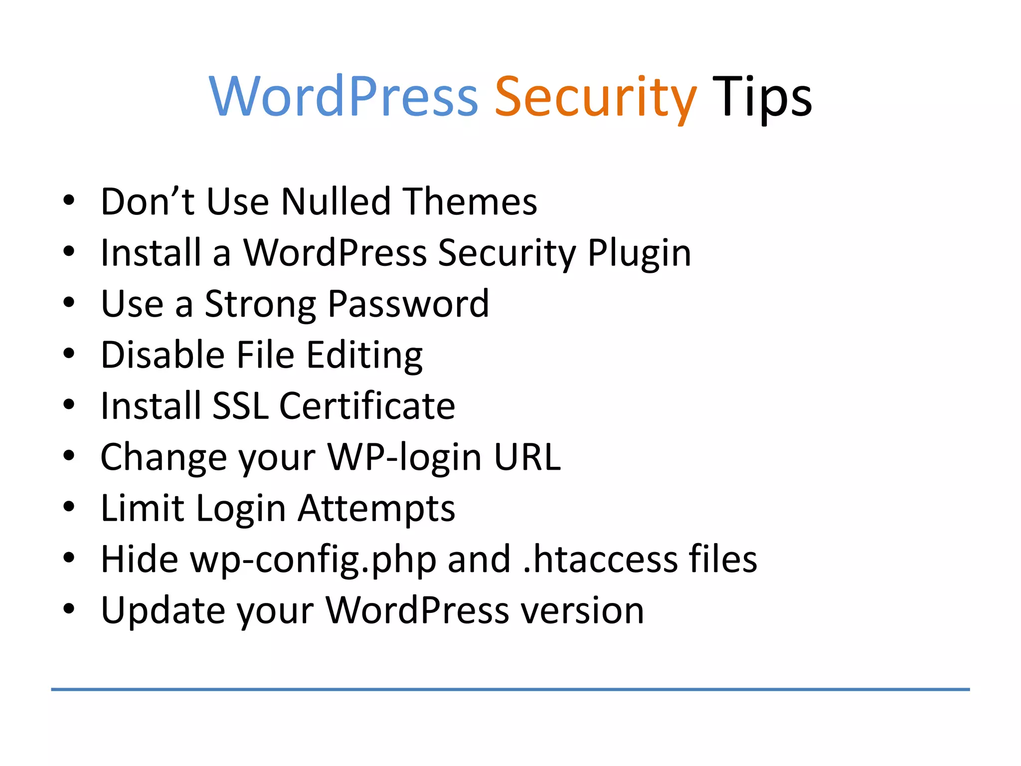 WordPress Security Tips
• Don’t Use Nulled Themes
• Install a WordPress Security Plugin
• Use a Strong Password
• Disable File Editing
• Install SSL Certificate
• Change your WP-login URL
• Limit Login Attempts
• Hide wp-config.php and .htaccess files
• Update your WordPress version
 