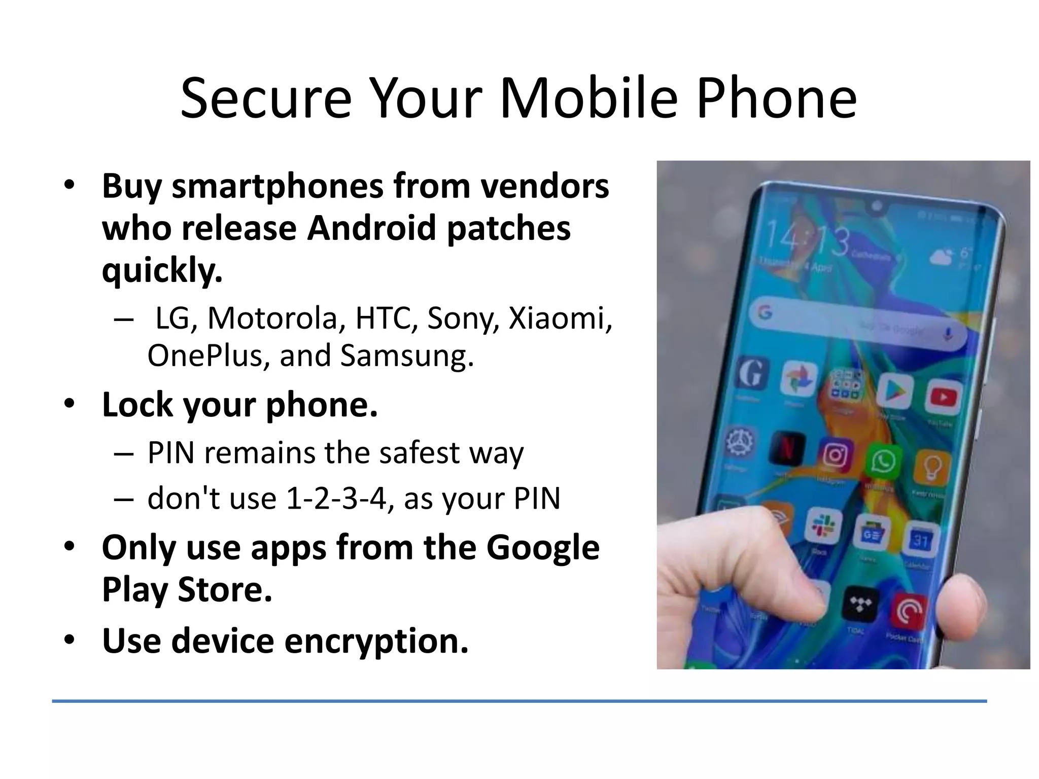 Secure Your Mobile Phone
• Buy smartphones from vendors
who release Android patches
quickly.
– LG, Motorola, HTC, Sony, Xiaomi,
OnePlus, and Samsung.
• Lock your phone.
– PIN remains the safest way
– don't use 1-2-3-4, as your PIN
• Only use apps from the Google
Play Store.
• Use device encryption.
 