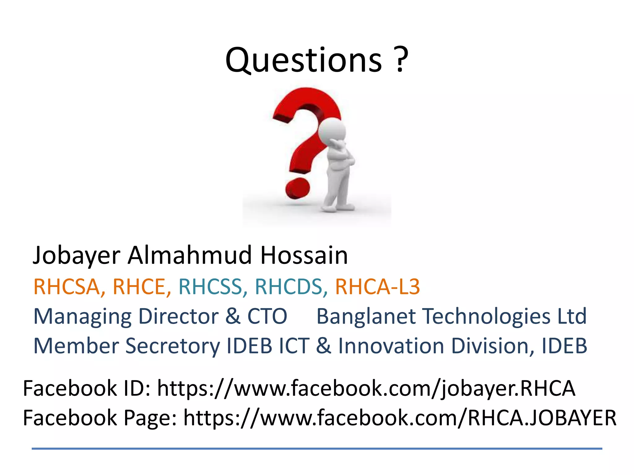Questions ?
Jobayer Almahmud Hossain
RHCSA, RHCE, RHCSS, RHCDS, RHCA-L3
Managing Director & CTO Banglanet Technologies Ltd
Member Secretory IDEB ICT & Innovation Division, IDEB
Facebook ID: https://www.facebook.com/jobayer.RHCA
Facebook Page: https://www.facebook.com/RHCA.JOBAYER
 
