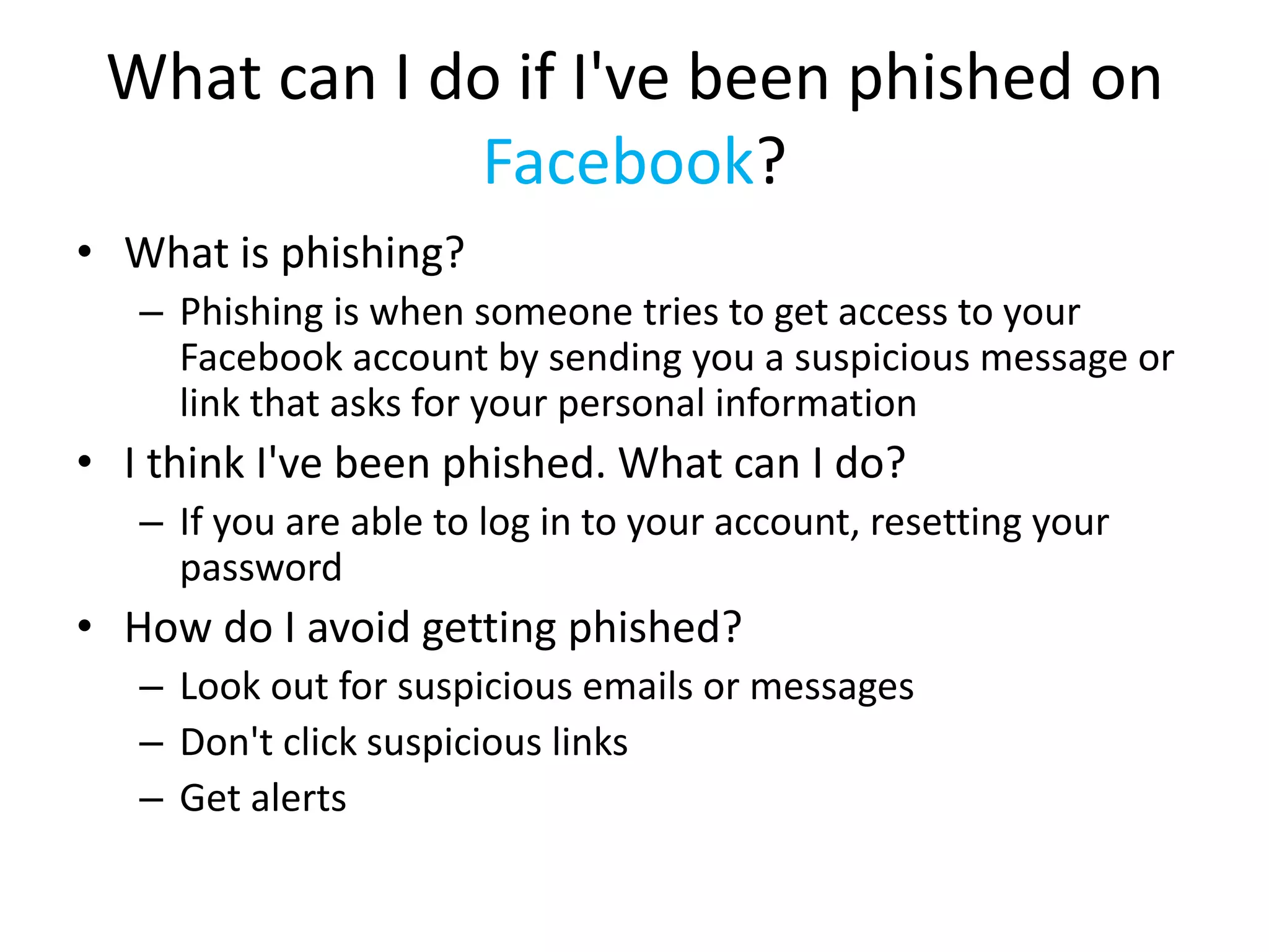 What can I do if I've been phished on
Facebook?
• What is phishing?
– Phishing is when someone tries to get access to your
Facebook account by sending you a suspicious message or
link that asks for your personal information
• I think I've been phished. What can I do?
– If you are able to log in to your account, resetting your
password
• How do I avoid getting phished?
– Look out for suspicious emails or messages
– Don't click suspicious links
– Get alerts
 