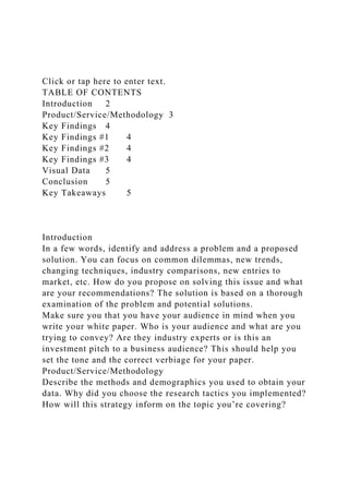 Click or tap here to enter text.
TABLE OF CONTENTS
Introduction 2
Product/Service/Methodology 3
Key Findings 4
Key Findings #1 4
Key Findings #2 4
Key Findings #3 4
Visual Data 5
Conclusion 5
Key Takeaways 5
Introduction
In a few words, identify and address a problem and a proposed
solution. You can focus on common dilemmas, new trends,
changing techniques, industry comparisons, new entries to
market, etc. How do you propose on solving this issue and what
are your recommendations? The solution is based on a thorough
examination of the problem and potential solutions.
Make sure you that you have your audience in mind when you
write your white paper. Who is your audience and what are you
trying to convey? Are they industry experts or is this an
investment pitch to a business audience? This should help you
set the tone and the correct verbiage for your paper.
Product/Service/Methodology
Describe the methods and demographics you used to obtain your
data. Why did you choose the research tactics you implemented?
How will this strategy inform on the topic you’re covering?
 