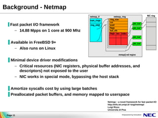 Background - Netmap
▐ Fast packet I/O framework

– 14.88 Mpps on 1 core at 900 Mhz
▐ Available in FreeBSD 9+
– Also runs on Linux
▐ Minimal device driver modifications
– Critical resources (NIC registers, physical buffer addresses, and
descriptors) not exposed to the user
– NIC works in special mode, bypassing the host stack
▐ Amortize syscalls cost by using large batches
▐ Preallocated packet buffers, and memory mapped to userspace
Netmap – a novel framework for fast packet I/O
http://info.iet.unipi.it/~luigi/netmap/
Luigi Rizzo
Universita di Pisa
Page 11

 