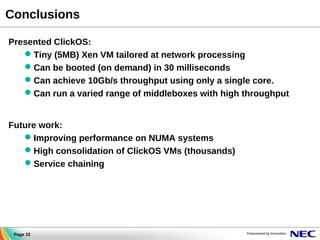 Conclusions
Presented ClickOS:
 Tiny (5MB) Xen VM tailored at network processing
 Can be booted (on demand) in 30 milliseconds
 Can achieve 10Gb/s throughput using only a single core.
 Can run a varied range of middleboxes with high throughput
Future work:
 Improving performance on NUMA systems
 High consolidation of ClickOS VMs (thousands)
 Service chaining

Page 22

 