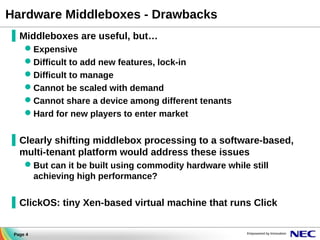 Hardware Middleboxes - Drawbacks
▐ Middleboxes are useful, but…
Expensive
Difficult to add new features, lock-in
Difficult to manage
Cannot be scaled with demand
Cannot share a device among different tenants
Hard for new players to enter market

▐ Clearly shifting middlebox processing to a software-based,
multi-tenant platform would address these issues
But can it be built using commodity hardware while still
achieving high performance?

▐ ClickOS: tiny Xen-based virtual machine that runs Click
Page 4

 