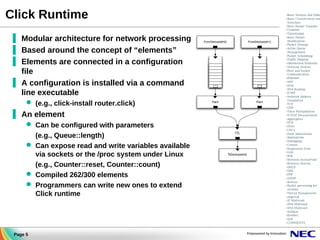 Click Runtime
▐ Modular architecture for network processing
▐ Based around the concept of “elements”
▐ Elements are connected in a configuration
file
▐ A configuration is installed via a command
line executable
 (e.g., click-install router.click)

▐ An element
 Can be configured with parameters
(e.g., Queue::length)
 Can expose read and write variables available
via sockets or the /proc system under Linux
(e.g., Counter::reset, Counter::count)
 Compiled 262/300 elements
 Programmers can write new ones to extend
Click runtime

Page 5

 