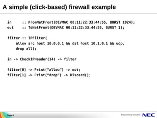 A simple (click-based) firewall example
in

:: FromNetFront(DEVMAC 00:11:22:33:44:55, BURST 1024);

out

:: ToNetFront(DEVMAC 00:11:22:33:44:55, BURST 1);

filter :: IPFilter(
allow src host 10.0.0.1 && dst host 10.1.0.1 && udp,
drop all);
in -> CheckIPHeader(14) -> filter
filter[0] -> Print(“allow”) -> out;
filter[1] -> Print(“drop”) -> Discard();

Page 6

 