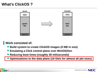 What's ClickOS ?
domU

ClickOS

apps

Click

guest
OS

mini
OS

paravirt

paravirt

▐ Work consisted of:
 Build system to create ClickOS images (5 MB in size)
 Emulating a Click control plane over MiniOS/Xen
 Reducing boot times (roughly 30 miliseconds)
 Optimizations to the data plane (10 Gb/s for almost all pkt sizes)

Page 7

 
