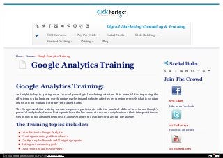 Google Analytics TrainingGoogle Analytics Training
Google Analytics Training:Google Analytics Training:
An insight is key to getting more from all your digital marketing activities. It is essential for improving the
effectiveness of a business search engine marketing and website activities by showing precisely what is working
and what is not working but in the right skilled hands.
The Google Analytics training module empowers participants with the practical skills of how to use Google’s
powerful analytical software. Participants learn the key reports to use on a daily basis and their interpretations as
well as how to use advanced features of Google Analytics to glean deeper analytical intelligence.
The Training topics includes:The Training topics includes:
Introduction to Google Analytics
Creating accounts, profiles and users
Configuring dashboards and Navigating reports
Setting and measuring goals
Data reporting and measurement
Social linksSocial links
Join The CrowdJoin The Crowd

972 Likes
Like us on FacebookLike us on Facebook
10 Followers
Follow us on TwitterFollow us on Twitter
10 Subscribers
Home » Courses » Google Analytics Training
Digital Marketing Consulting & TrainingDigital Marketing Consulting & Training
BBloglog
SSEO ServicesEO Services PPay Per Clickay Per Click SSocial Mediaocial Media LLink Buildingink Building
CContent Writingontent Writing PPricingricing
Do you need professional PDFs? Try PDFmyURL!
 
