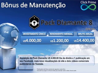 Aquisição do Pack Diamante U$ 4.000,00 lhe da direito a 1 publicação em
seu Facebook, mais nove visualizações de site e dois vídeos comerciais
publicitários do Youtube.
*Publicações são feitas somente de segunda a sexta-feira.
*Consulte nas regras no final do slide para entender sobre o dólar virtual usado.
 