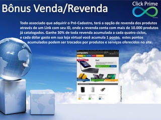 Todo associado que adquirir o Pré-Cadastro, terá a opção de revenda dos produtos
através de um Link com seu ID, onde a revenda conta com mais de 10.000 produtos
já catalogados. Ganhe 30% de toda revenda acumulada a cada quatro ciclos,
e cada dólar gasto em sua loja virtual você acumula 1 ponto, estes pontos
acumulados podem ser trocados por produtos e serviços oferecidos no site.
ImagensIlustrativas
 