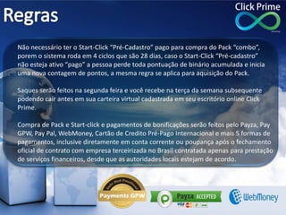Não necessário ter o Start-Click “Pré-Cadastro” pago para compra do Pack “combo”,
porem o sistema roda em 4 ciclos que são 28 dias, caso o Start-Click “Pré-cadastro”
não esteja ativo “pago” a pessoa perde toda pontuação de binário acumulada e inicia
uma nova contagem de pontos, a mesma regra se aplica para aquisição do Pack.
Saques serão feitos na segunda feira e você recebe na terça da semana subsequente
podendo cair antes em sua carteira virtual cadastrada em seu escritório online Click
Prime.
Compra de Pack e Start-click e pagamentos de bonificações serão feitos pelo Payza, Pay
GPW, Pay Pal, WebMoney, Cartão de Credito Pré-Pago Internacional e mais 5 formas de
pagamentos, inclusive diretamente em conta corrente ou poupança após o fechamento
oficial de contrato com empresa terceirizada no Brasil contratada apenas para prestação
de serviços financeiros, desde que as autoridades locais estejam de acordo.
 