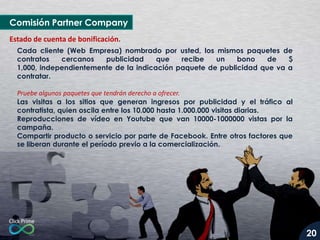 Comisión Partner Company
Estado de cuenta de bonificación.
Cada cliente (Web Empresa) nombrado por usted, los mismos paquetes de
contratos
cercanos
publicidad
que
recibe
un
bono
de
$
1,000, independientemente de la indicación paquete de publicidad que va a
contratar.
Pruebe algunos paquetes que tendrán derecho a ofrecer.
Las visitas a los sitios que generan ingresos por publicidad y el tráfico al
contratista, quien oscila entre los 10.000 hasta 1.000.000 visitas diarias.
Reproducciones de vídeo en Youtube que van 10000-1000000 vistas por la
campaña.
Compartir producto o servicio por parte de Facebook. Entre otros factores que
se liberan durante el período previo a la comercialización.

20

 