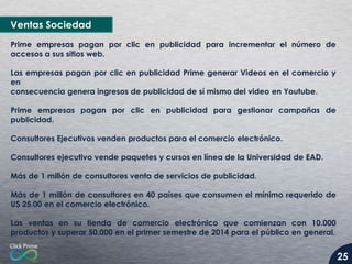 Ventas Sociedad
Prime empresas pagan por clic en publicidad para incrementar el número de
accesos a sus sitios web.
Las empresas pagan por clic en publicidad Prime generar Videos en el comercio y
en
consecuencia genera ingresos de publicidad de sí mismo del video en Youtube.

Prime empresas pagan por clic en publicidad para gestionar campañas de
publicidad.
Consultores Ejecutivos venden productos para el comercio electrónico.
Consultores ejecutivo vende paquetes y cursos en línea de la Universidad de EAD.

Más de 1 millón de consultores venta de servicios de publicidad.
Más de 1 millón de consultores en 40 países que consumen el mínimo requerido de
U$ 25.00 en el comercio electrónico.
Las ventas en su tienda de comercio electrónico que comienzan con 10.000
productos y superar 50.000 en el primer semestre de 2014 para el público en general.

25

 
