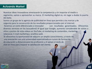 Actuando Market
Nuestras ideas innovadoras amenazarán la competencia y sin importar el medio o
segmento, vamos a aprovechar su marca. El marketing digital es, sin lugar a dudas la puerta
del éxito.
Somos un grupo de la agencia de publicidad en línea que permite a las marcas y de
negocios para la consecución de los resultados proporcionados por el internet.
Tenemos un estilo diferenciado e innovador
con resultados garantizados. Ofrecemos
diversos servicios en los buscadoreS Al igual que Google, aumento considerable de visitas a
sitios y puntos de vista videos en YouTube, el marketing de contenidos, marketing
relacional, E-mail marketing y analítica web.
Te ofrecemos la oportunidad de adquirir un amplio conocimiento, a través de
una asociación con una universidad especializada en cursos de formación
de educación a distancia para los profesores y el apoyo a través de
chat en línea para mejorar la satisfacción del cliente.

02

 