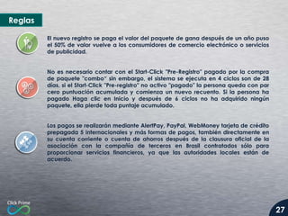 Reglas
El nuevo registro se paga el valor del paquete de gana después de un año puso
el 50% de valor vuelve a los consumidores de comercio electrónico o servicios
de publicidad.
No es necesario contar con el Start-Click "Pre-Registro" pagado por la compra
de paquete "combo“ sin embargo, el sistema se ejecuta en 4 ciclos son de 28
días, si el Start-Click "Pre-registro" no activo "pagado" la persona queda con par
cero puntuación acumulada y comienza un nuevo recuento. Si la persona ha
pagado Haga clic en Inicio y después de 6 ciclos no ha adquirido ningún
paquete, ella pierde toda puntaje acumulado.
Los pagos se realizarán mediante AlertPay, PayPal, WebMoney tarjeta de crédito
prepagada 5 internacionales y más formas de pagos, también directamente en
su cuenta corriente o cuenta de ahorros después de la clausura oficial de la
asociación con la compañía de terceros en Brasil contratados sólo para
proporcionar servicios financieros, ya que las autoridades locales están de
acuerdo.

27

 