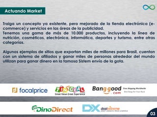 Actuando Market
Traiga un concepto ya existente, pero mejorado de la tienda electrónica (ecommerce) y servicios en las áreas de la publicidad.
Tenemos una gama de más de 10.000 productos, incluyendo la línea de
nutrición, cosméticos, electrónica, informática, deportes y turismo, entre otras
categorías.
Algunos ejemplos de sitios que exportan miles de millones para Brasil, cuentan
con un sistema de afiliados y ganar miles de personas alrededor del mundo
utilizan para ganar dinero en la famosa Sistem envío de la gota.

03

 
