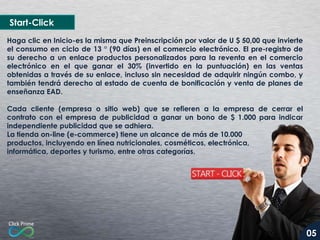 Start-Click
Haga clic en Inicio-es la misma que Preinscripción por valor de U $ 50,00 que invierte
el consumo en ciclo de 13 ° (90 días) en el comercio electrónico. El pre-registro de
su derecho a un enlace productos personalizados para la reventa en el comercio
electrónico en el que ganar el 30% (invertido en la puntuación) en las ventas
obtenidas a través de su enlace, incluso sin necesidad de adquirir ningún combo, y
también tendrá derecho al estado de cuenta de bonificación y venta de planes de
enseñanza EAD.
Cada cliente (empresa o sitio web) que se refieren a la empresa de cerrar el
contrato con el empresa de publicidad a ganar un bono de $ 1.000 para indicar
independiente publicidad que se adhiera.
La tienda on-line (e-commerce) tiene un alcance de más de 10.000
productos, incluyendo en línea nutricionales, cosméticos, electrónica,
informática, deportes y turismo, entre otras categorías.

05

 